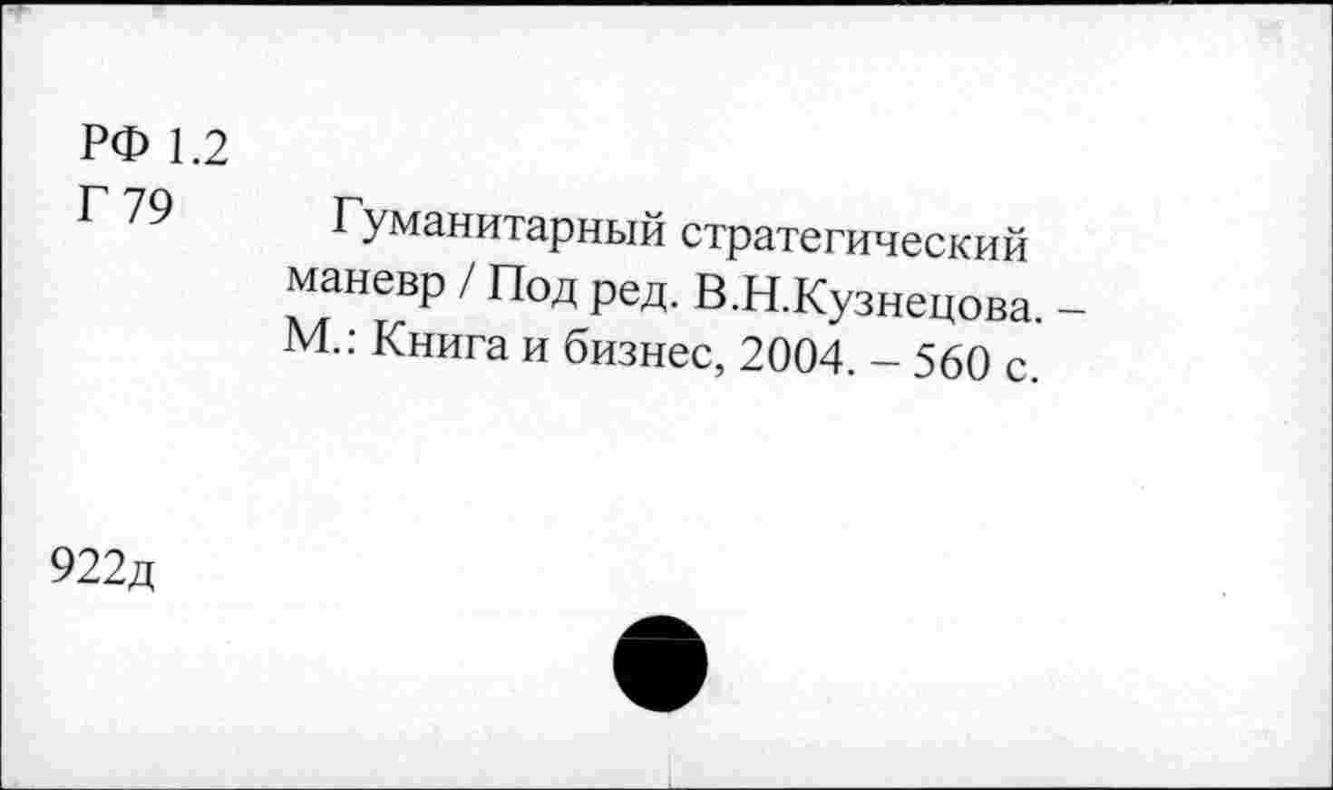 ﻿РФ 1.2
Г 79
Гуманитарный стратегический маневр / Под ред. В.Н.Кузнецова. -М.: Книга и бизнес, 2004. - 560 с.
922д